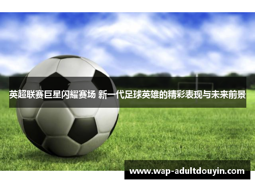 英超联赛巨星闪耀赛场 新一代足球英雄的精彩表现与未来前景