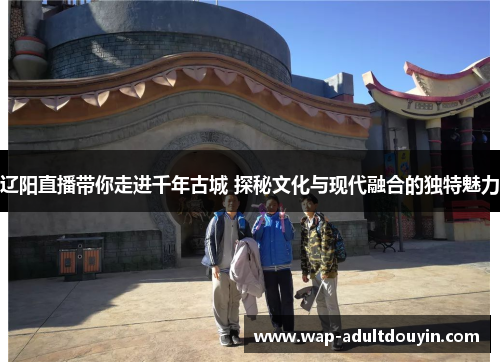 辽阳直播带你走进千年古城 探秘文化与现代融合的独特魅力