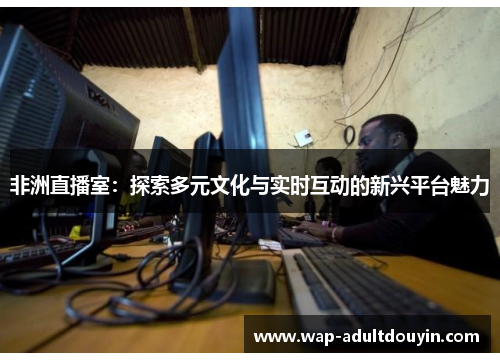 非洲直播室：探索多元文化与实时互动的新兴平台魅力